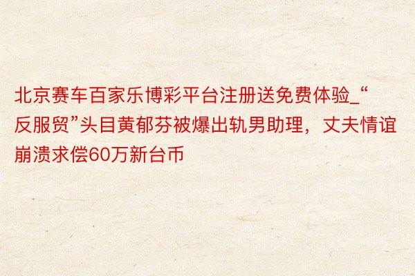 北京赛车百家乐博彩平台注册送免费体验_“反服贸”头目黄郁芬被爆出轨男助理，丈夫情谊崩溃求偿60万新台币