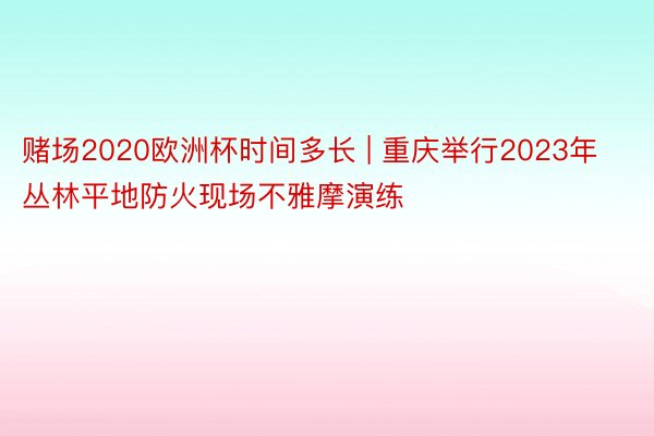赌场2020欧洲杯时间多长 | 重庆举行2023年丛林平地防火现场不雅摩演练
