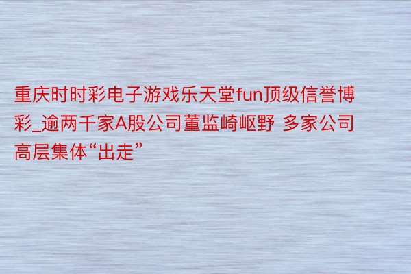 重庆时时彩电子游戏乐天堂fun顶级信誉博彩_逾两千家A股公司董监崎岖野 多家公司高层集体“出走”