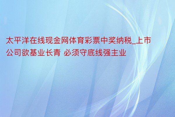 太平洋在线现金网体育彩票中奖纳税_上市公司欲基业长青 必须守底线强主业
