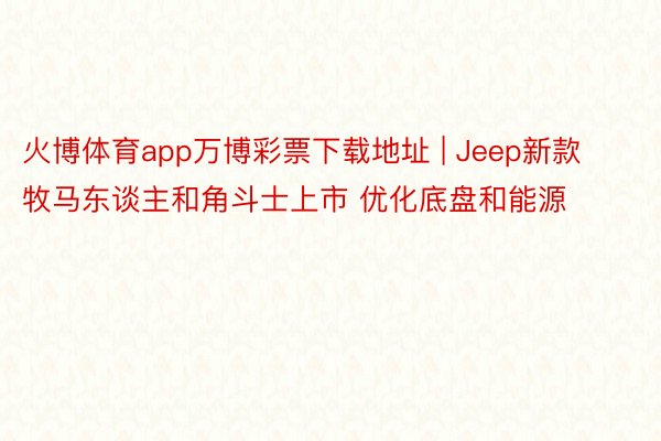 火博体育app万博彩票下载地址 | Jeep新款牧马东谈主和角斗士上市 优化底盘和能源