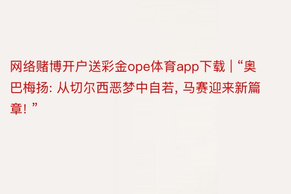 网络赌博开户送彩金ope体育app下载 | “奥巴梅扬: 从切尔西恶梦中自若, 马赛迎来新篇章! ”