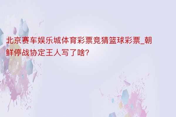 北京赛车娱乐城体育彩票竞猜篮球彩票_朝鲜停战协定王人写了啥?