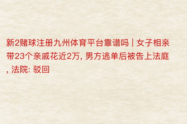 新2赌球注册九州体育平台靠谱吗 | 女子相亲带23个亲戚花近2万, 男方逃单后被告上法庭, 法院: 驳回