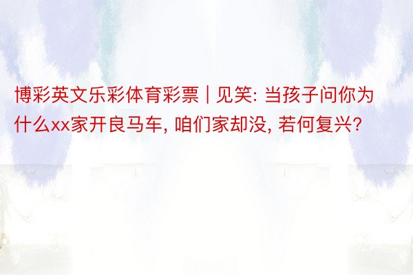 博彩英文乐彩体育彩票 | 见笑: 当孩子问你为什么xx家开良马车, 咱们家却没, 若何复兴?
