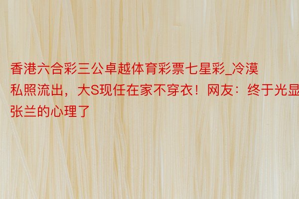 香港六合彩三公卓越体育彩票七星彩_冷漠私照流出，大S现任在家不穿衣！网友：终于光显张兰的心理了