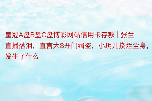 皇冠A盘B盘C盘博彩网站信用卡存款 | 张兰直播落泪，直言大S开门缉盗，小玥儿挠烂全身，发生了什么
