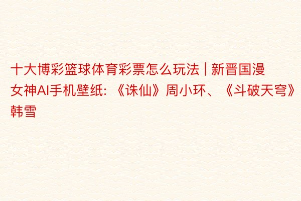 十大博彩篮球体育彩票怎么玩法 | 新晋国漫女神AI手机壁纸: 《诛仙》周小环、《斗破天穹》韩雪