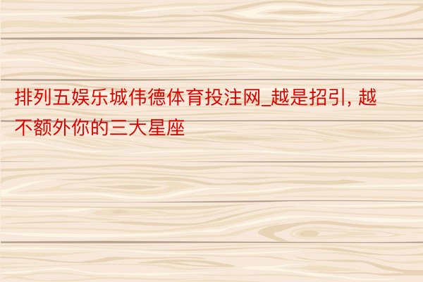 排列五娱乐城伟德体育投注网_越是招引, 越不额外你的三大星座