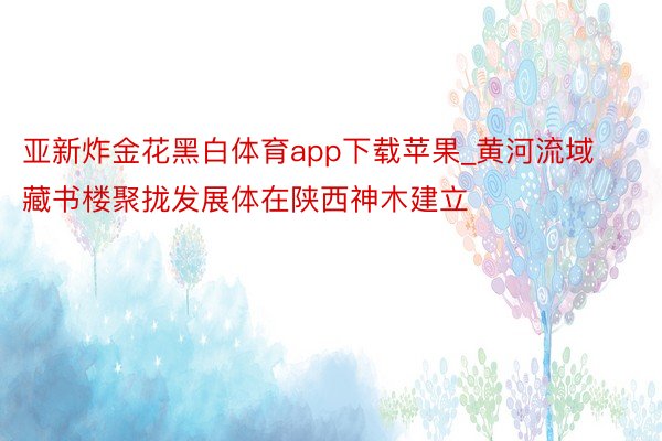 亚新炸金花黑白体育app下载苹果_黄河流域藏书楼聚拢发展体在陕西神木建立