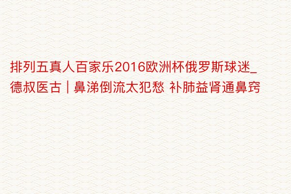排列五真人百家乐2016欧洲杯俄罗斯球迷_德叔医古 | 鼻涕倒流太犯愁 补肺益肾通鼻窍