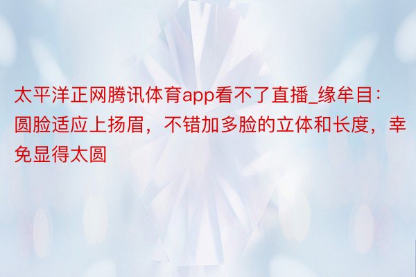 太平洋正网腾讯体育app看不了直播_缘牟目：圆脸适应上扬眉，不错加多脸的立体和长度，幸免显得太圆