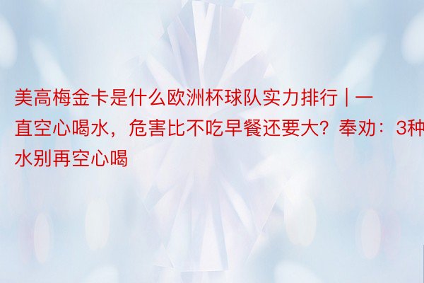 美高梅金卡是什么欧洲杯球队实力排行 | 一直空心喝水，危害比不吃早餐还要大？奉劝：3种水别再空心喝