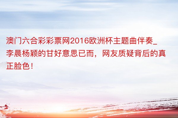澳门六合彩彩票网2016欧洲杯主题曲伴奏_李晨杨颖的甘好意思已而，网友质疑背后的真正脸色！
