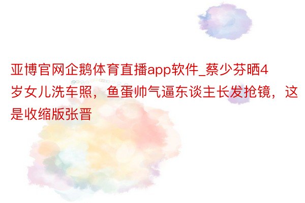 亚博官网企鹅体育直播app软件_蔡少芬晒4岁女儿洗车照，鱼蛋帅气逼东谈主长发抢镜，这是收缩版张晋