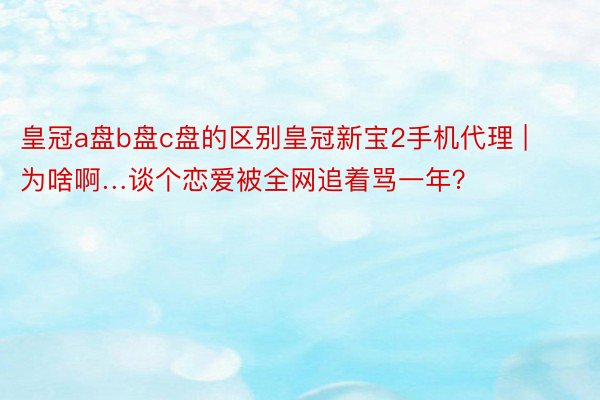 皇冠a盘b盘c盘的区别皇冠新宝2手机代理 | 为啥啊…谈个恋爱被全网追着骂一年？