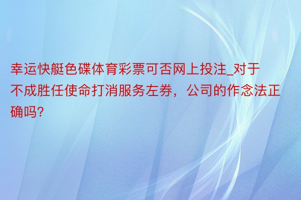 幸运快艇色碟体育彩票可否网上投注_对于不成胜任使命打消服务左券，公司的作念法正确吗？