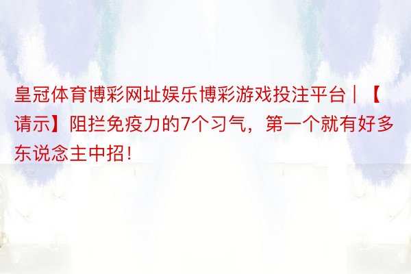 皇冠体育博彩网址娱乐博彩游戏投注平台 | 【请示】阻拦免疫力的7个习气，第一个就有好多东说念主中招！