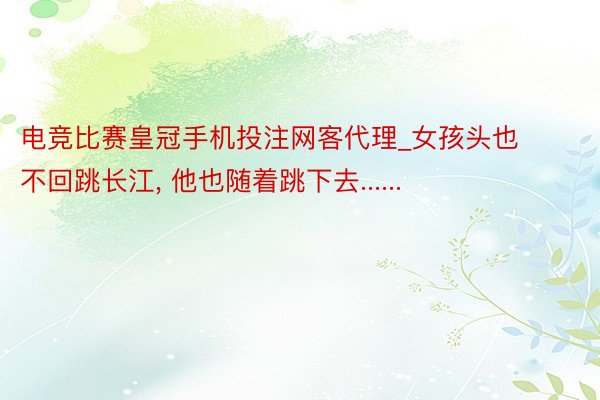 电竞比赛皇冠手机投注网客代理_女孩头也不回跳长江， 他也随着跳下去......