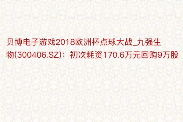 贝博电子游戏2018欧洲杯点球大战_九强生物(300406.SZ)：初次耗资170.6万元回购9万股