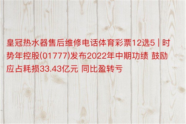 皇冠热水器售后维修电话体育彩票12选5 | 时势年控股(01777)发布2022年中期功绩 鼓励应占耗损33.43亿元 同比盈转亏