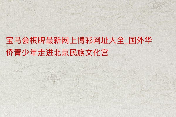 宝马会棋牌最新网上博彩网址大全_国外华侨青少年走进北京民族文化宫