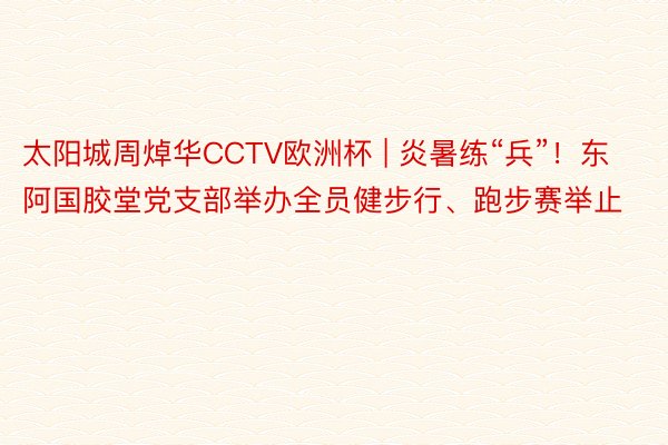 太阳城周焯华CCTV欧洲杯 | 炎暑练“兵”！东阿国胶堂党支部举办全员健步行、跑步赛举止