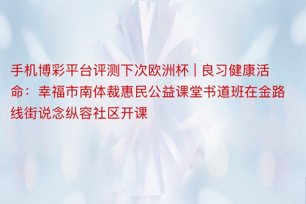 手机博彩平台评测下次欧洲杯 | 良习健康活命：幸福市南体裁惠民公益课堂书道班在金路线街说念纵容社区开课