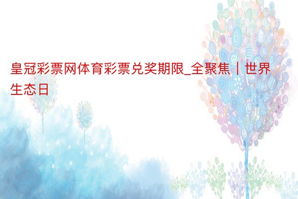 皇冠彩票网体育彩票兑奖期限_全聚焦｜世界生态日