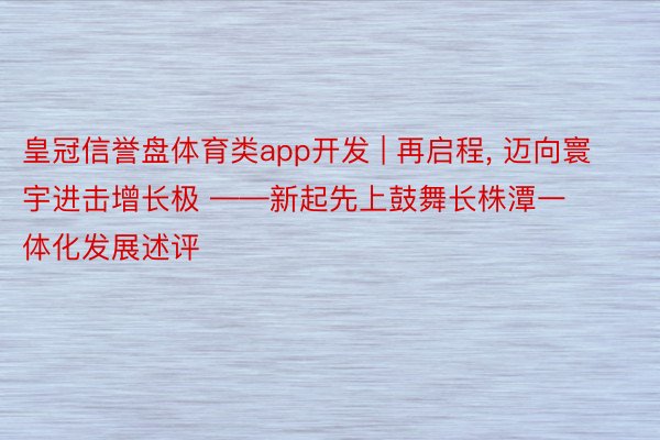 皇冠信誉盘体育类app开发 | 再启程, 迈向寰宇进击增长极 ——新起先上鼓舞长株潭一体化发展述评