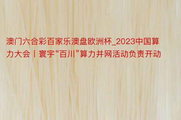 澳门六合彩百家乐澳盘欧洲杯_2023中国算力大会丨寰宇“百川”算力并网活动负责开动