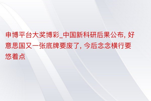 申博平台大奖博彩_中国新科研后果公布, 好意思国又一张底牌要废了, 今后念念横行要悠着点