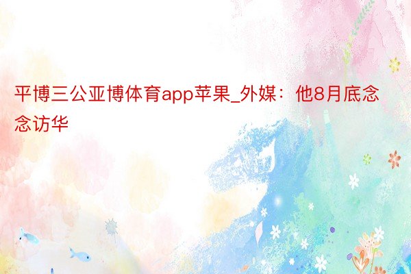 平博三公亚博体育app苹果_外媒：他8月底念念访华