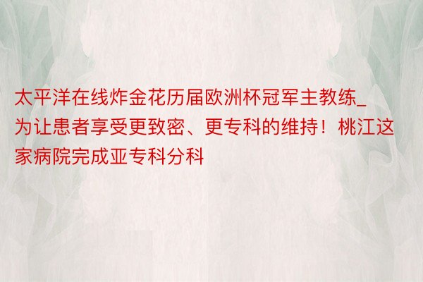 太平洋在线炸金花历届欧洲杯冠军主教练_为让患者享受更致密、更专科的维持！桃江这家病院完成亚专科分科