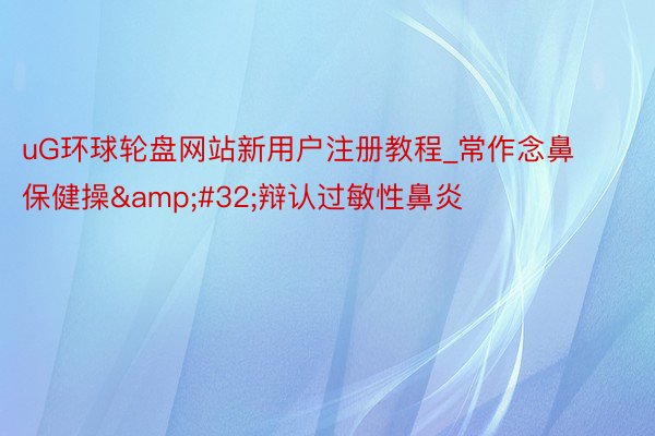 uG环球轮盘网站新用户注册教程_常作念鼻保健操&#32;辩认过敏性鼻炎
