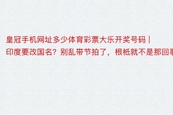 皇冠手机网址多少体育彩票大乐开奖号码 | 印度要改国名？别乱带节拍了，根柢就不是那回事
