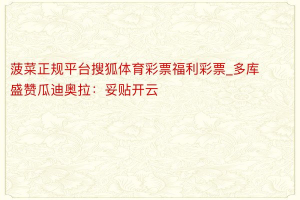 菠菜正规平台搜狐体育彩票福利彩票_多库盛赞瓜迪奥拉：妥贴开云