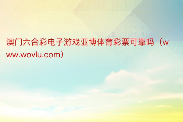 澳门六合彩电子游戏亚博体育彩票可靠吗（www.wovlu.com）