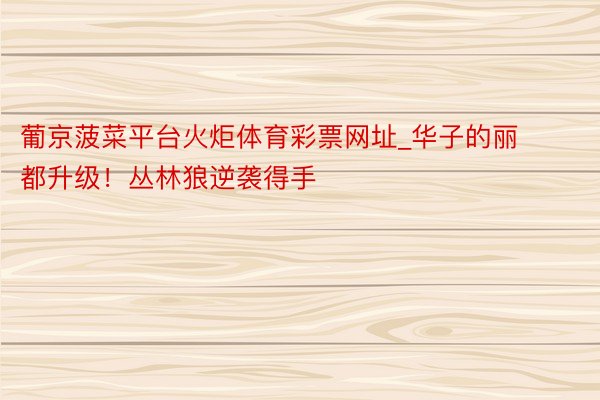 葡京菠菜平台火炬体育彩票网址_华子的丽都升级！丛林狼逆袭得手