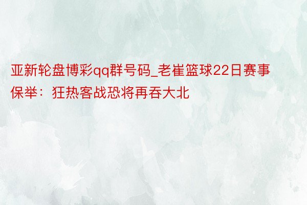 亚新轮盘博彩qq群号码_老崔篮球22日赛事保举：狂热客战恐将再吞大北