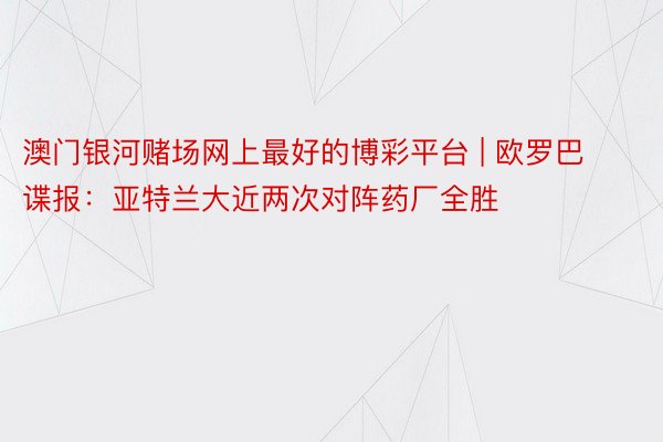澳门银河赌场网上最好的博彩平台 | 欧罗巴谍报：亚特兰大近两次对阵药厂全胜
