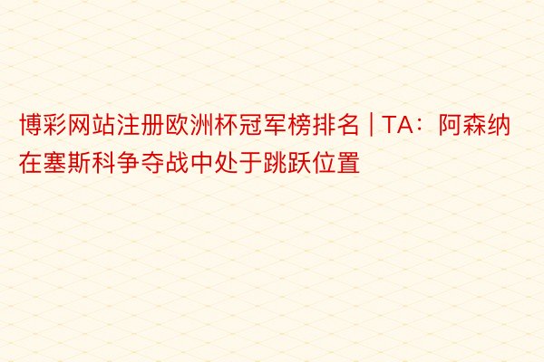 博彩网站注册欧洲杯冠军榜排名 | TA：阿森纳在塞斯科争夺战中处于跳跃位置