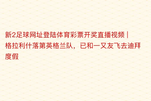 新2足球网址登陆体育彩票开奖直播视频 | 格拉利什落第英格兰队，已和一又友飞去迪拜度假