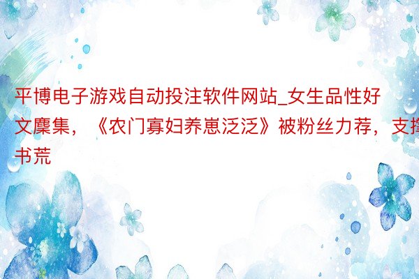 平博电子游戏自动投注软件网站_女生品性好文麇集，《农门寡妇养崽泛泛》被粉丝力荐，支撑书荒