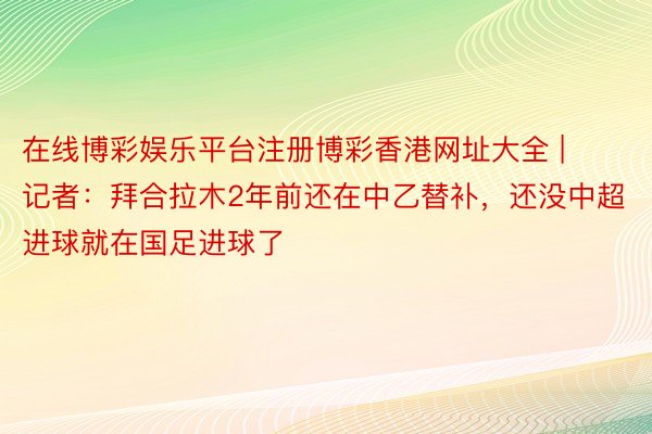 在线博彩娱乐平台注册博彩香港网址大全 | 记者：拜合拉木2年前还在中乙替补，还没中超进球就在国足进球了