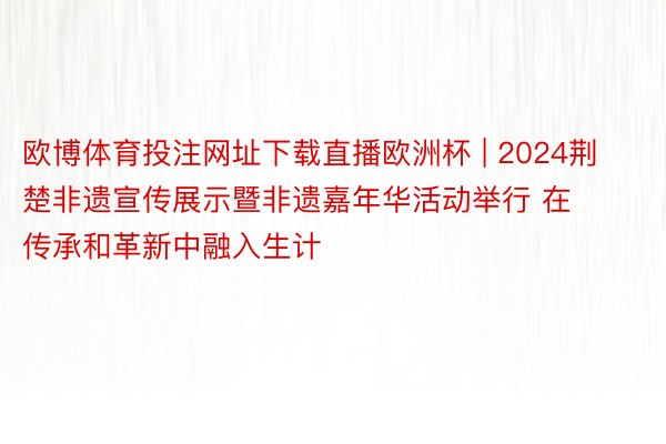 欧博体育投注网址下载直播欧洲杯 | 2024荆楚非遗宣传展示暨非遗嘉年华活动举行 在传承和革新中融入生计