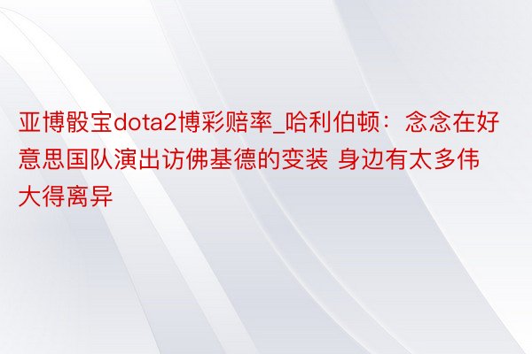 亚博骰宝dota2博彩赔率_哈利伯顿：念念在好意思国队演出访佛基德的变装 身边有太多伟大得离异