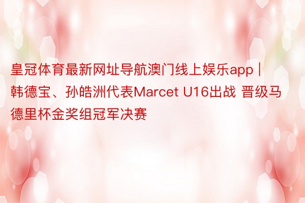 皇冠体育最新网址导航澳门线上娱乐app | 韩德宝、孙皓洲代表Marcet U16出战 晋级马德里杯金奖组冠军决赛