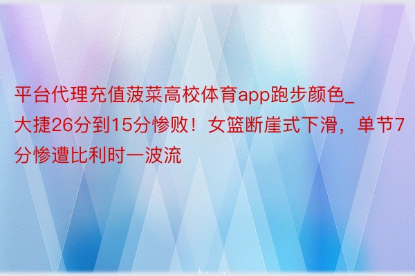 平台代理充值菠菜高校体育app跑步颜色_大捷26分到15分惨败！女篮断崖式下滑，单节7分惨遭比利时一波流