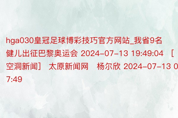 hga030皇冠足球博彩技巧官方网站_我省9名健儿出征巴黎奥运会 2024-07-13 19:49:04　[空洞新闻]　太原新闻网　杨尔欣 2024-07-13 07:49